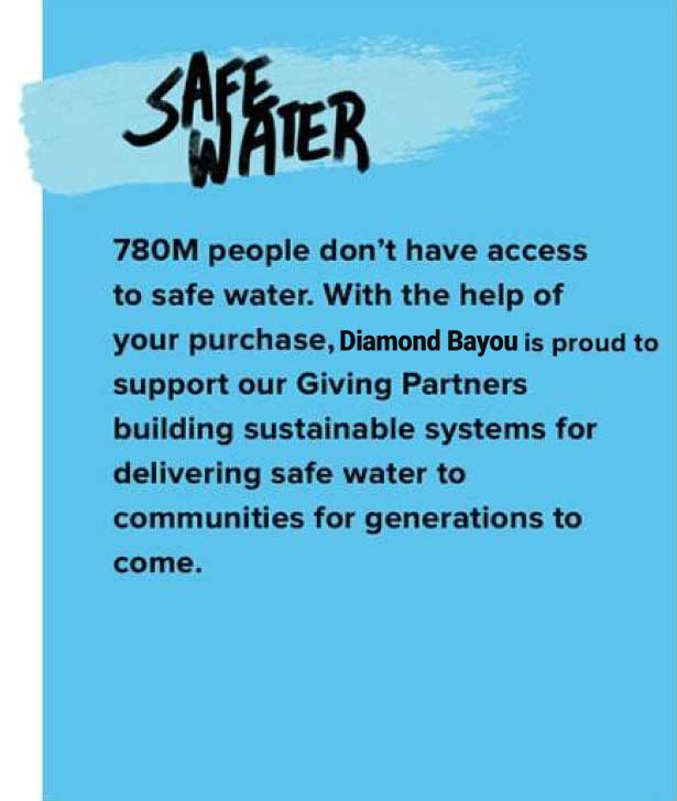 SAFE WATER. 780M people don’t have access to safe water. With the help of your purchase, diamond bayou is proud to support our Giving Partners building sustainable systems for delivering safe water to communities for generations to come.